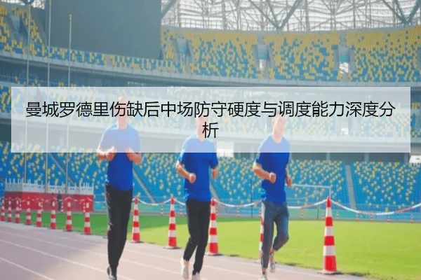 曼城罗德里伤缺后中场防守硬度与调度能力深度分析