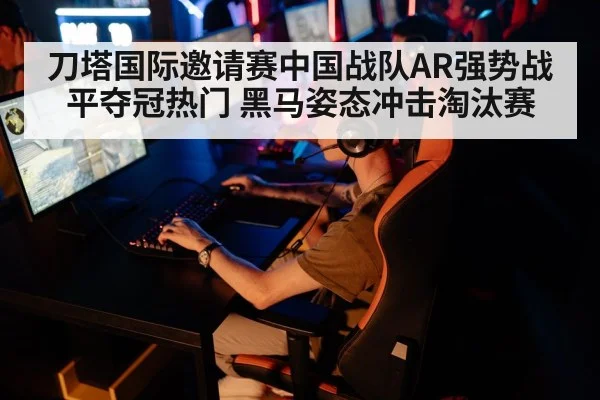 刀塔国际邀请赛中国战队AR强势战平夺冠热门 黑马姿态冲击淘汰赛