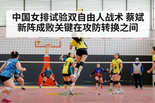 中国女排试验双自由人战术 蔡斌新阵成败关键在攻防转换之间