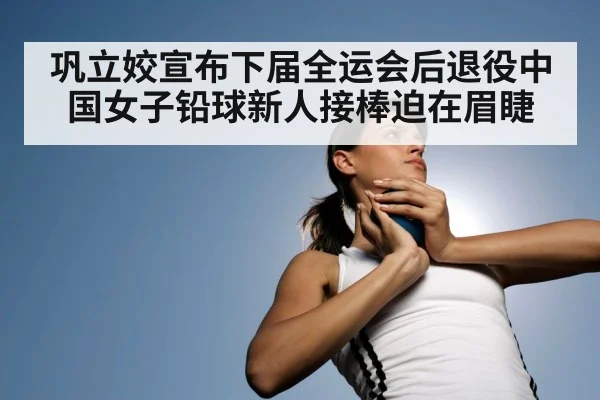 巩立姣宣布下届全运会后退役中国女子铅球新人接棒迫在眉睫